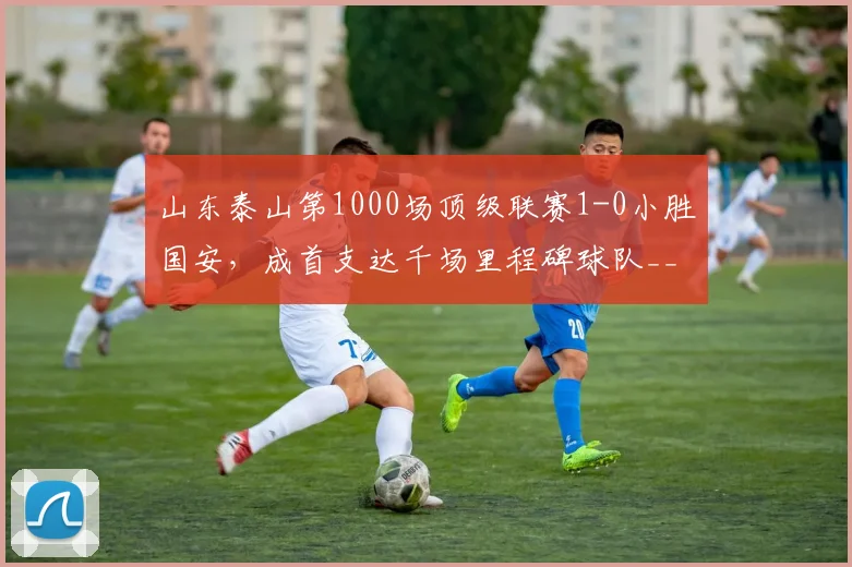 山东泰山第1000场顶级联赛1-0小胜国安，成首支达千场里程碑球队__br_