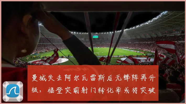 曼城失去阿尔瓦雷斯后无锋阵再升级,福登突前射门转化率或将突破20%