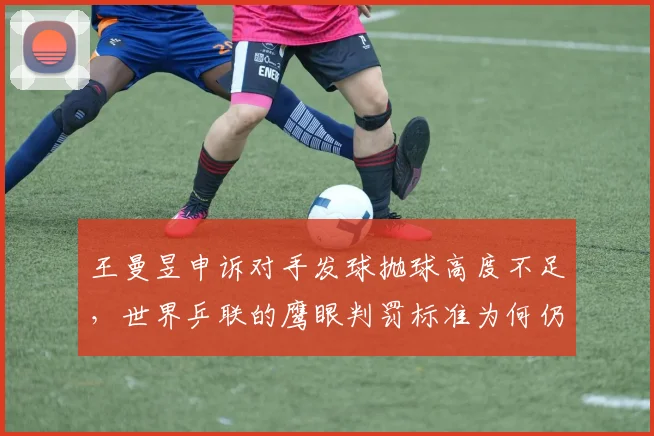 王曼昱申诉对手发球抛球高度不足,世界乒联的鹰眼判罚标准为何仍在模糊地带?