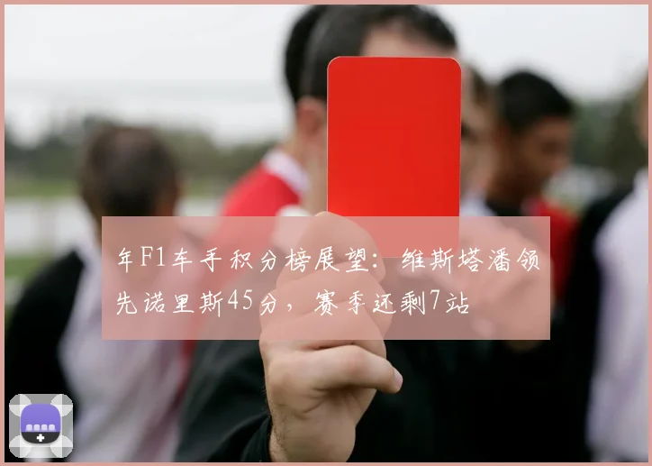 年F1车手积分榜展望:维斯塔潘领先诺里斯45分,赛季还剩7站