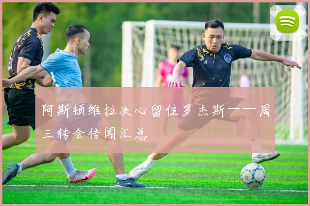 阿斯顿维拉决心留住罗杰斯——周三转会传闻汇总