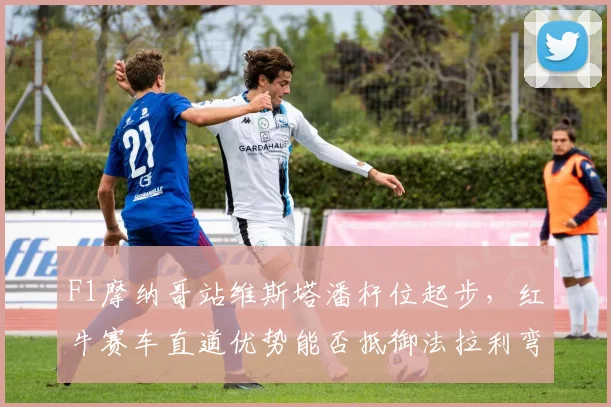 F1摩纳哥站维斯塔潘杆位起步,红牛赛车直道优势能否抵御法拉利弯道反击?